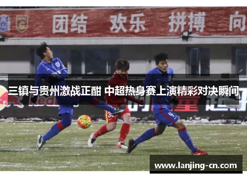 三镇与贵州激战正酣 中超热身赛上演精彩对决瞬间