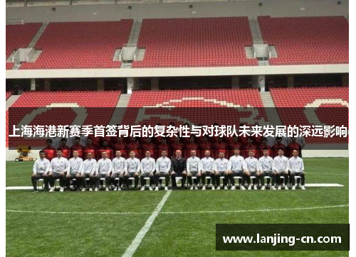 上海海港新赛季首签背后的复杂性与对球队未来发展的深远影响