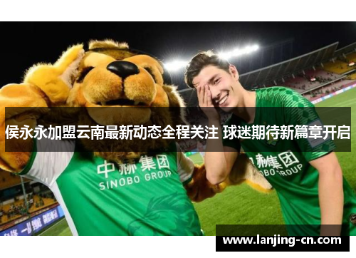 侯永永加盟云南最新动态全程关注 球迷期待新篇章开启