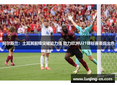 阿尔斯兰：土耳其前锋突破能力强 助力欧洲U21锦标赛表现出色